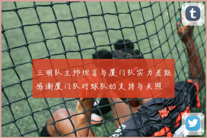 三明队主帅坦言与厦门队实力差距感谢厦门队对球队的支持与关照