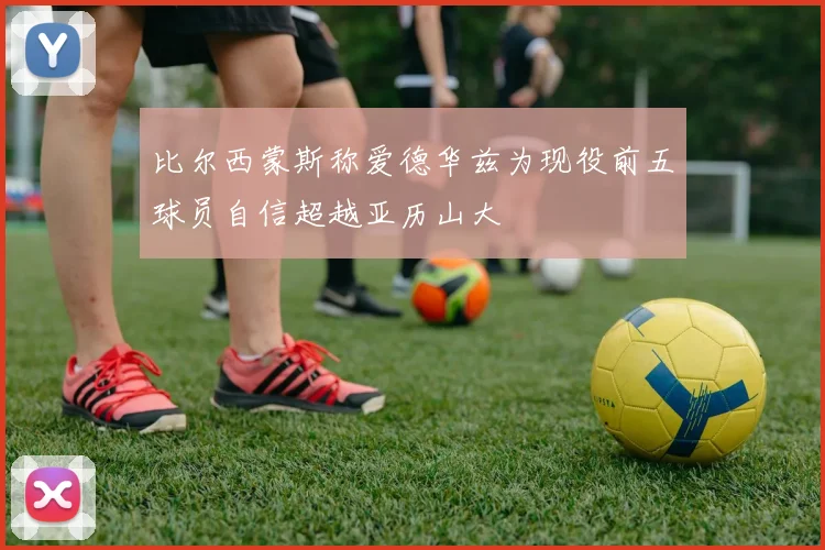 比尔西蒙斯称爱德华兹为现役前五球员自信超越亚历山大