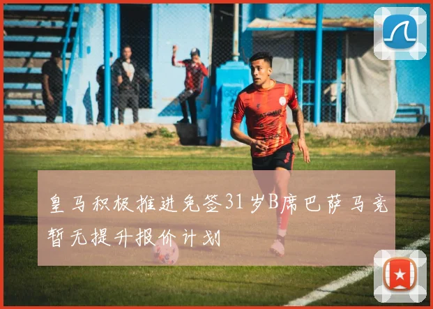 皇马积极推进免签31岁B席巴萨马竞暂无提升报价计划
