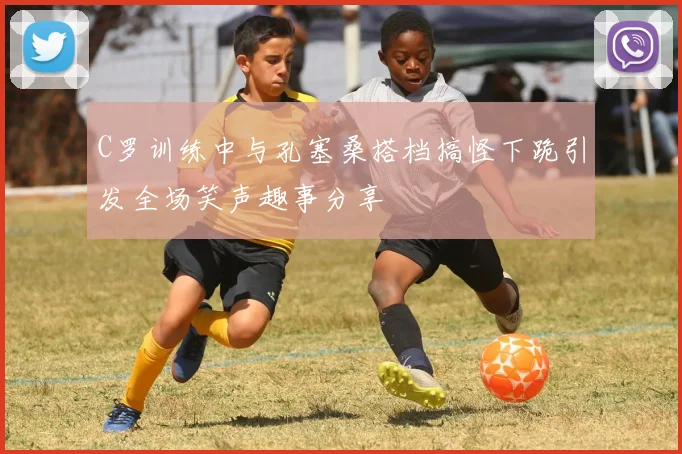 C罗训练中与孔塞桑搭档搞怪下跪引发全场笑声趣事分享