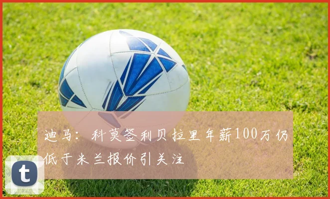 迪马：科莫签利贝拉里年薪100万仍低于米兰报价引关注