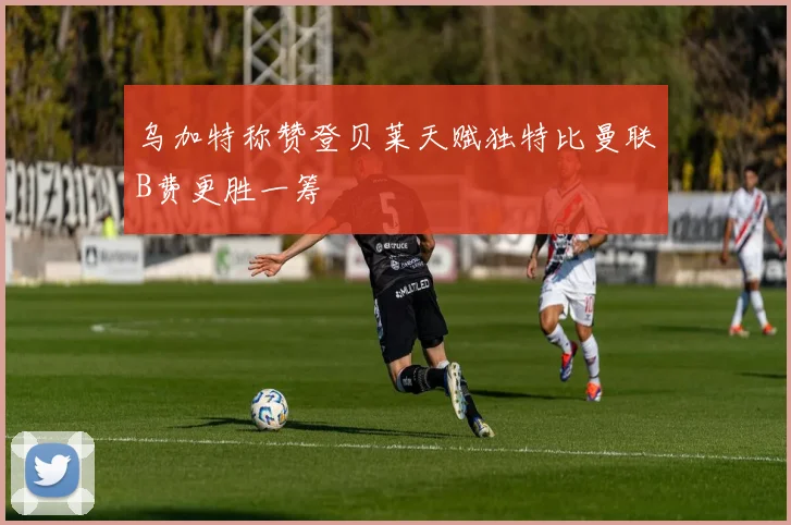 乌加特称赞登贝莱天赋独特比曼联B费更胜一筹