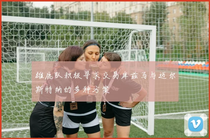 雄鹿队积极寻求交易库兹马与迈尔斯特纳的多种方案