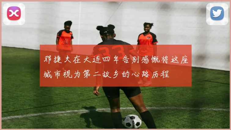 邓捷夫在大连四年告别感慨将这座城市视为第二故乡的心路历程