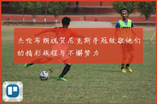 杰伦布朗祝贺尼克斯夺冠致敬他们的精彩旅程与不懈努力