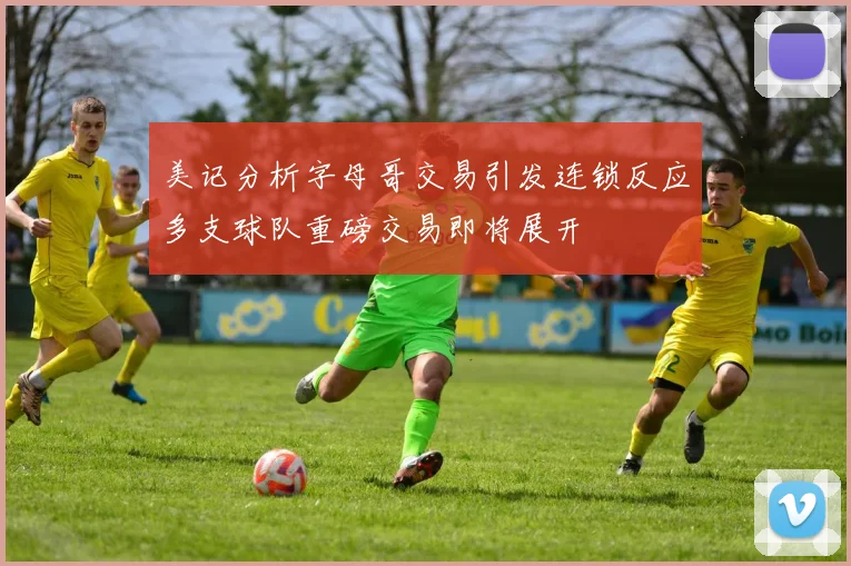 美记分析字母哥交易引发连锁反应多支球队重磅交易即将展开