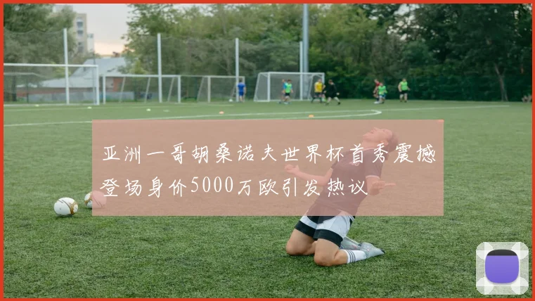 亚洲一哥胡桑诺夫世界杯首秀震撼登场身价5000万欧引发热议