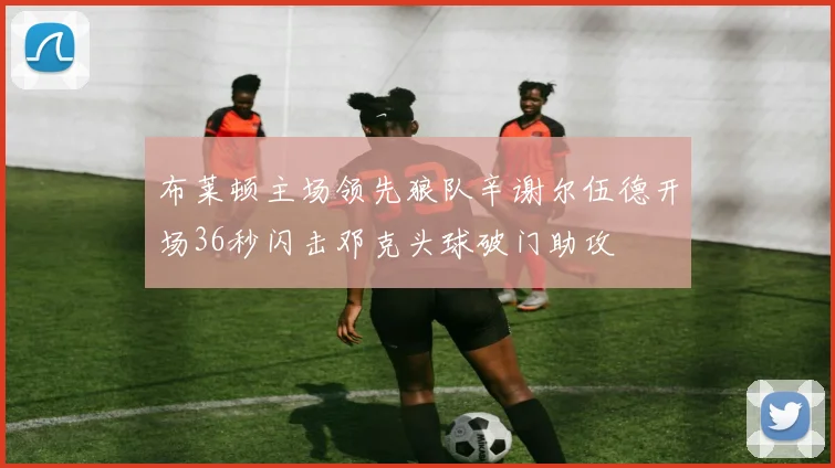 布莱顿主场领先狼队辛谢尔伍德开场36秒闪击邓克头球破门助攻