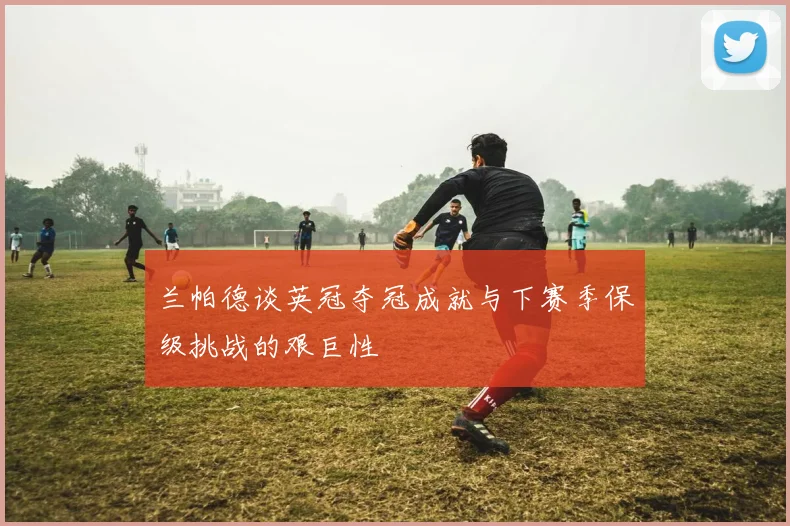 兰帕德谈英冠夺冠成就与下赛季保级挑战的艰巨性