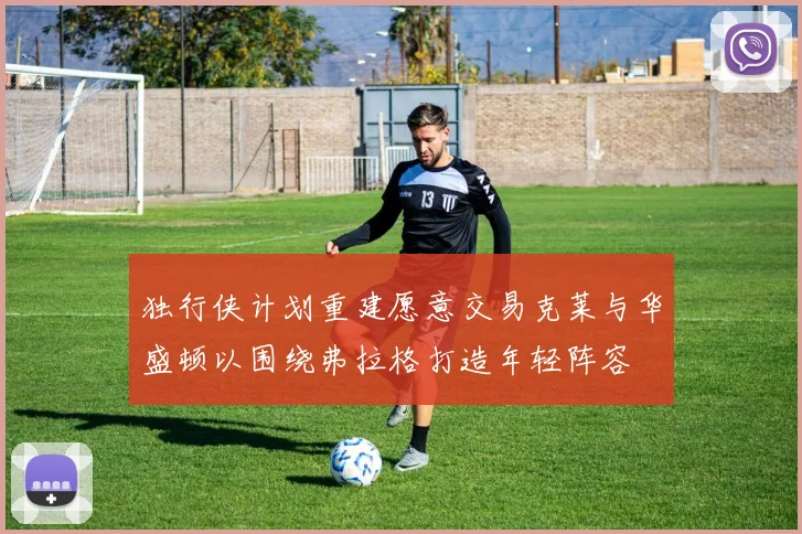 独行侠计划重建愿意交易克莱与华盛顿以围绕弗拉格打造年轻阵容