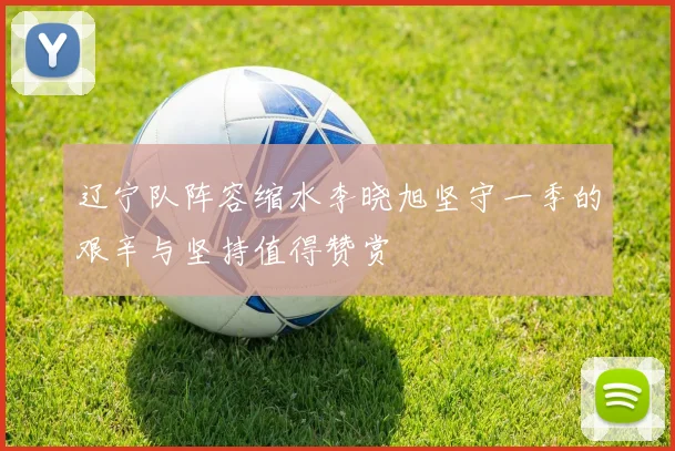 辽宁队阵容缩水李晓旭坚守一季的艰辛与坚持值得赞赏