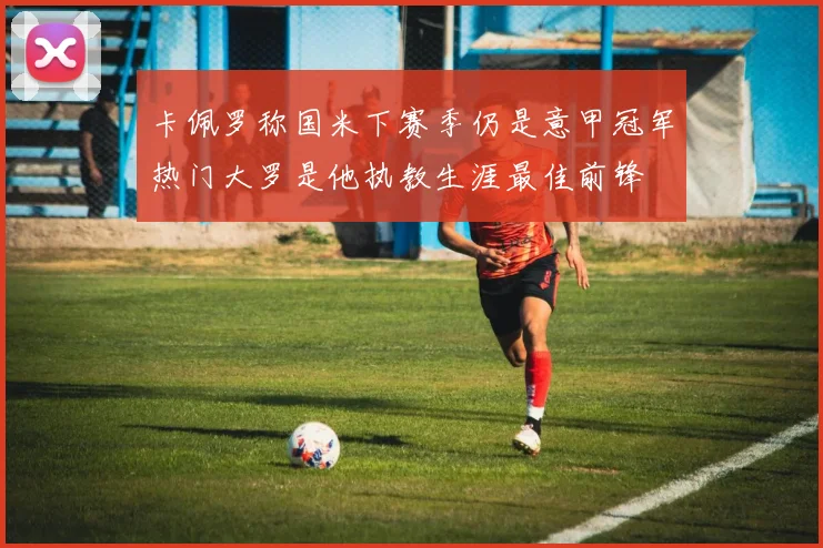卡佩罗称国米下赛季仍是意甲冠军热门大罗是他执教生涯最佳前锋