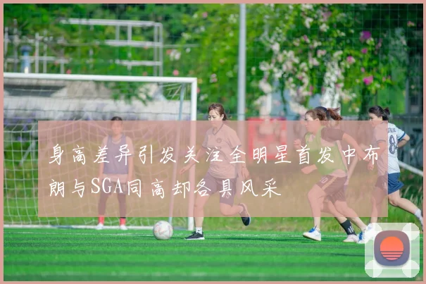 身高差异引发关注全明星首发中布朗与SGA同高却各具风采
