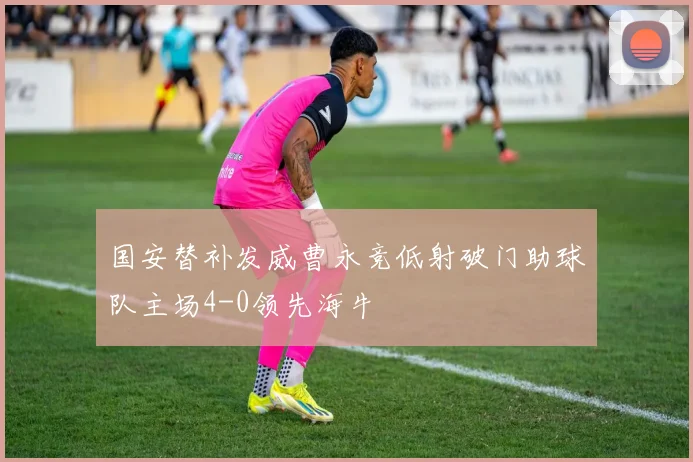 国安替补发威曹永竞低射破门助球队主场4-0领先海牛