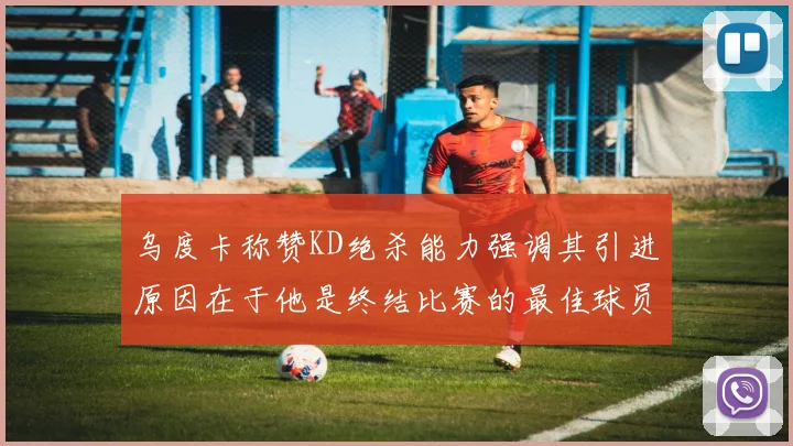 乌度卡称赞KD绝杀能力强调其引进原因在于他是终结比赛的最佳球员