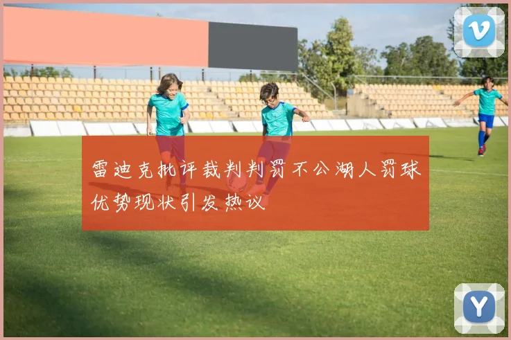 雷迪克批评裁判判罚不公湖人罚球优势现状引发热议