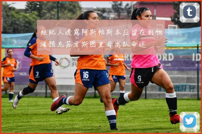 经纪人透露阿斯帕斯本应留在利物浦预见苏牙斯图里奇离队命运